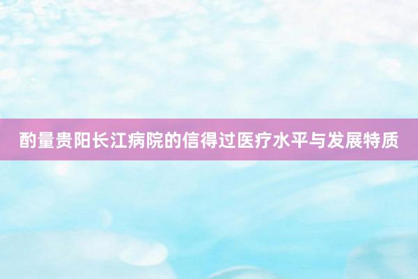 酌量贵阳长江病院的信得过医疗水平与发展特质