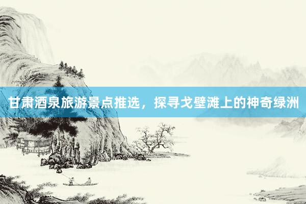 甘肃酒泉旅游景点推选，探寻戈壁滩上的神奇绿洲